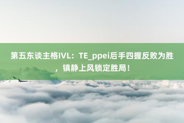 第五东谈主格IVL:TE_ppei后手四握反败为胜,镇静上风锁定胜局!